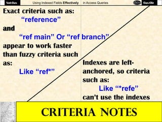 Using Indexed Fields Effectively in Access Queries
CRITERIA NOTES
Exact criteria such as:
“reference”
and
“ref main” Or “ref branch”
appear to work faster
than fuzzy criteria such
as:
Like “ref*”
Indexes are left-
anchored, so criteria
such as:
Like “*refe”
can’t use the indexes
Not-Oax Oax-Ole
 