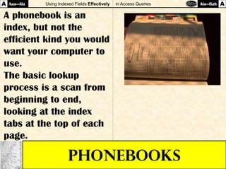 Using Indexed Fields Effectively in Access Queries
PHONEBOOKS
Aaa—AlaA Ala—Bah A
A phonebook is an
index, but not the
efficient kind you would
want your computer to
use.
The basic lookup
process is a scan from
beginning to end,
looking at the index
tabs at the top of each
page.
 