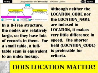 Using Indexed Fields Effectively in Access Queries
DOES LOCATION MATTER?
Although neither the
LOCATION_CODE nor
the LOCATION_NAME
are indexed in
LOCATION, it makes
very little difference in
speed. The shorter
field (LOCATION_CODE)
is preferable for
criteria.
In a B-Tree structure,
the nodes are relatively
large, so they have lots
of records in them. For
a small table, a full-
table scan is equivalent
to an index lookup.
Rev-Rip Rip-Ror
 