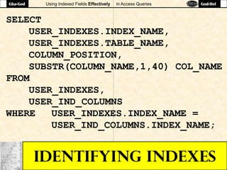 Using Indexed Fields Effectively in Access Queries
IDENTIFYING INDEXES
SELECT
USER_INDEXES.INDEX_NAME,
USER_INDEXES.TABLE_NAME,
COLUMN_POSITION,
SUBSTR(COLUMN_NAME,1,40) COL_NAME
FROM
USER_INDEXES,
USER_IND_COLUMNS
WHERE USER_INDEXES.INDEX_NAME =
USER_IND_COLUMNS.INDEX_NAME;
Gba-God God-Hel
 