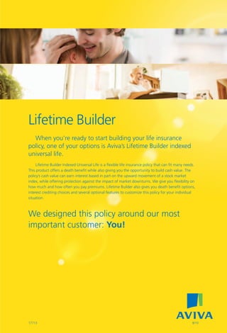 Lifetime Builder




  Lifetime Builder
    When you’re ready to start building your life insurance
  policy, one of your options is Aviva’s Lifetime Builder indexed
  universal life.
       Lifetime Builder Indexed Universal Life is a flexible life insurance policy that can fit many needs.
  This product offers a death benefit while also giving you the opportunity to build cash value. The
  policy’s cash value can earn interest based in part on the upward movement of a stock market
  index, while offering protection against the impact of market downturns. We give you flexibility on
  how much and how often you pay premiums. Lifetime Builder also gives you death benefit options,
  interest crediting choices and several optional features to customize this policy for your individual
  situation.



  We designed this policy around our most
  important customer: You!




  17713                                                                                                  8/10
 