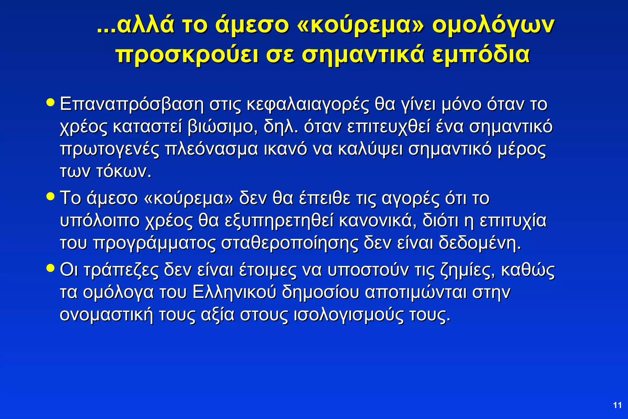 ...αλλά το άμεσο «κούρεμα» ομολόγων προσκρούει σε σημαντικά εμπόδια   Επαναπρόσβαση στις κεφαλαιαγορές   θα γίνει μόνο όταν το χρέος καταστεί βιώσιμο, δηλ. όταν επιτευχθεί ένα σημαντικό πρωτογενές πλεόνασμα ικανό να καλύψει σημαντικό μέρος των τόκων. Το άμεσο «κούρεμα» δεν θα έπειθε τις αγορές ότι το υπόλοιπο χρέος θα εξυπηρετηθεί κανονικά, διότι η επιτυχία του προγράμματος σταθεροποίησης δεν είναι δεδομένη. Οι τράπεζες δεν είναι έτοιμες να υποστούν τις ζημίες, καθώς τα ομόλογα του Ελληνικού δημοσίου αποτιμώνται  στην ονομαστική τους αξία στους ισολογισμούς   τους. 