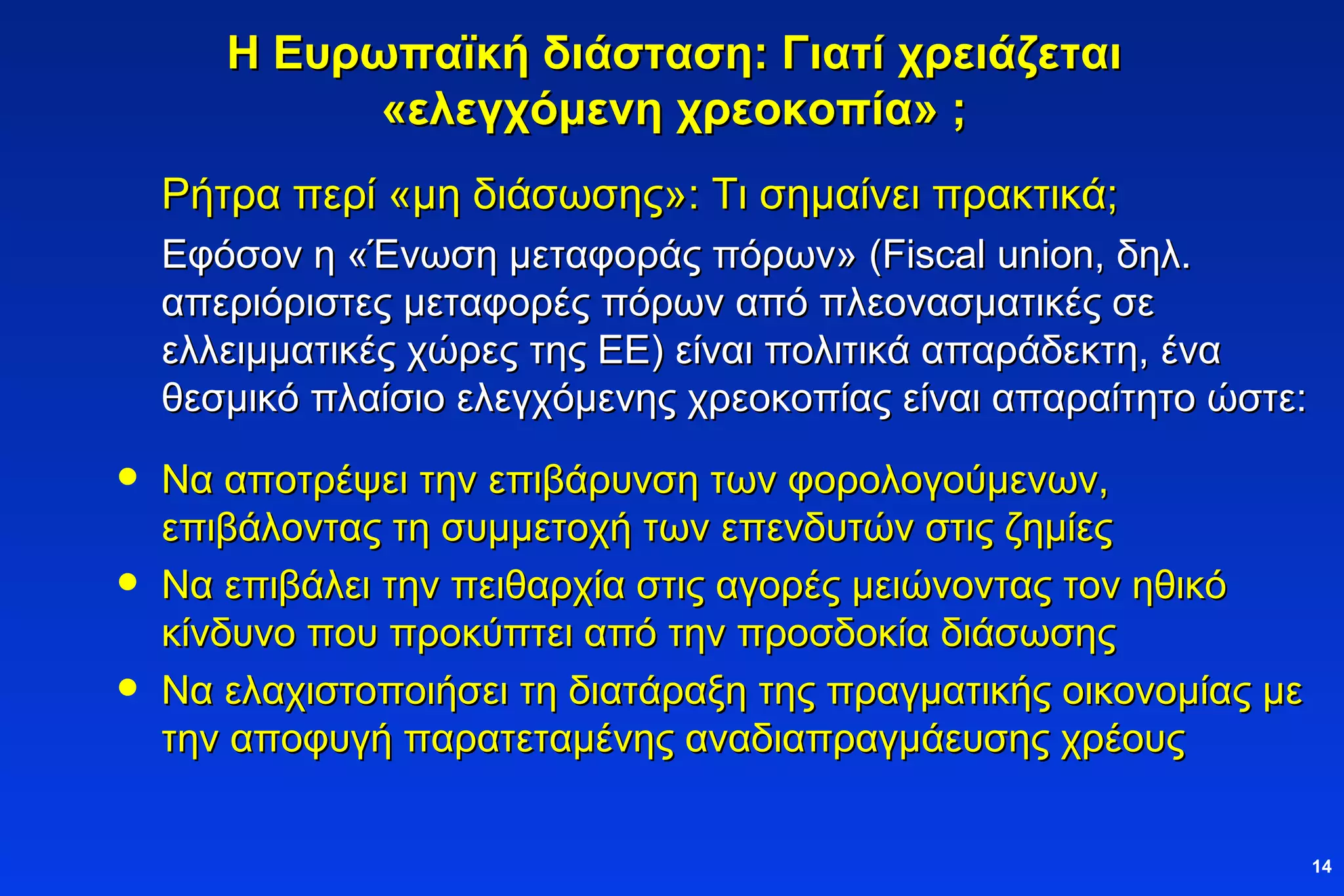 Η Ευρωπαϊκή διάσταση: Γιατί χρειάζεται «ελεγχόμενη χρεοκοπία» ; Ρήτρα περί «μη διάσωσης»: Τι σημαίνει πρακτικά; Εφόσον η «Ένωση μεταφοράς πόρων» ( Fiscal union , δηλ. απεριόριστες μεταφορές πόρων από πλεονασματικές σε ελλειμματικές χώρες της ΕΕ) είναι πολιτικά απαράδεκτη, ένα θεσμικό πλαίσιο ελεγχόμενης χρεοκοπίας είναι απαραίτητο ώστε: Να αποτρέψει την επιβάρυνση των φορολογούμενων, επιβάλοντας τη συμμετοχή των επενδυτών στις ζημίες Να επιβάλει την πειθαρχία στις αγορές μειώνοντας τον ηθικό κίνδυνο που προκύπτει από την προσδοκία διάσωσης Να ελαχιστοποιήσει τη διατάραξη της πραγματικής οικονομίας με την αποφυγή παρατεταμένης αναδιαπραγμάευσης χρέους 