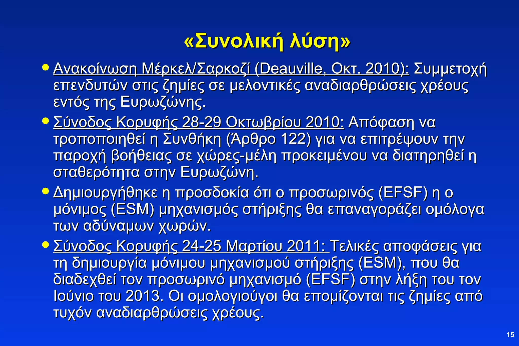 «Συνολική λύση» Ανακοίνωση Μέρκελ/Σαρκοζί ( Deauville , Οκτ. 2010):  Συμμετοχή επενδυτών στις ζημίες σε μελοντικές αναδιαρθρώσεις χρέους εντός της Ευρωζώνης.  Σύνοδος Κορυφής 28-29 Οκτωβρίου 2010:  Απόφαση να τροποποιηθεί η Συνθήκη (Άρθρο 122) για να επιτρέψουν την παροχή βοήθειας σε χώρες-μέλη προκειμένου να διατηρηθεί η σταθερότητα στην Ευρωζώνη. Δημιουργήθηκε η προσδοκία ότι ο προσωρινός (Ε FSF ) η ο μόνιμος ( ESM)  μηχανισμός στήριξης θα επαναγοράζει ομόλογα των αδύναμων χωρών. Σύνοδος Κορυφής 24-25 Μαρτίου 2011:  Τελικές αποφάσεις για τη δημιουργία μόνιμου μηχανισμού στήριξης ( ESM) , που θα διαδεχθεί τον προσωρινό μηχανισμό (Ε FSF ) στην λήξη του τον Ιούνιο του 2013. Οι ομολογιούγοι θα επομίζονται τις ζημίες από τυχόν αναδιαρθρώσεις χρέους.  
