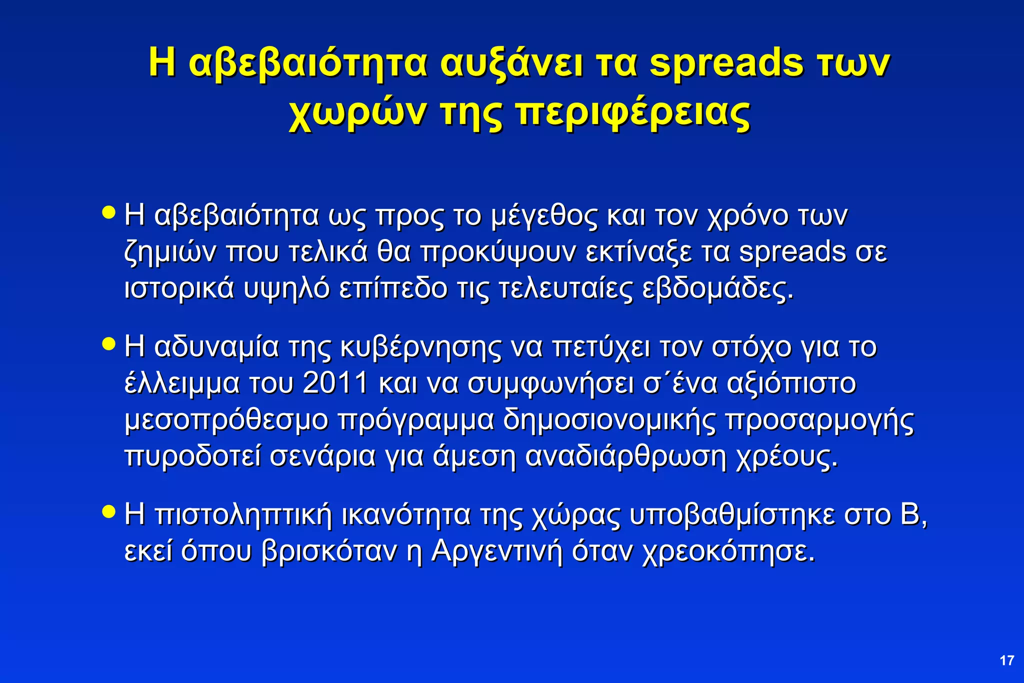Η αβεβαιότητα αυξάνει τα  spreads  των χωρών της περιφέρειας Η αβεβαιότητα ως προς το μέγεθος και τον χρόνο των ζημιών που τελικά θα προκύψουν εκτίναξε τα  spreads  σε ιστορικά υψηλό επίπεδο τις τελευταίες εβδομάδες. Η αδυναμία της κυβέρνησης να πετύχει τον στόχο για το έλλειμμα του 2011 και να συμφωνήσει σ΄ένα αξιόπιστο μεσοπρόθεσμο πρόγραμμα δημοσιονομικής προσαρμογής πυροδοτεί σενάρια για άμεση αναδιάρθρωση χρέους. Η πιστοληπτική ικανότητα της χώρας υποβαθμίστηκε στο Β, εκεί όπου βρισκόταν η Αργεντινή όταν χρεοκόπησε. 