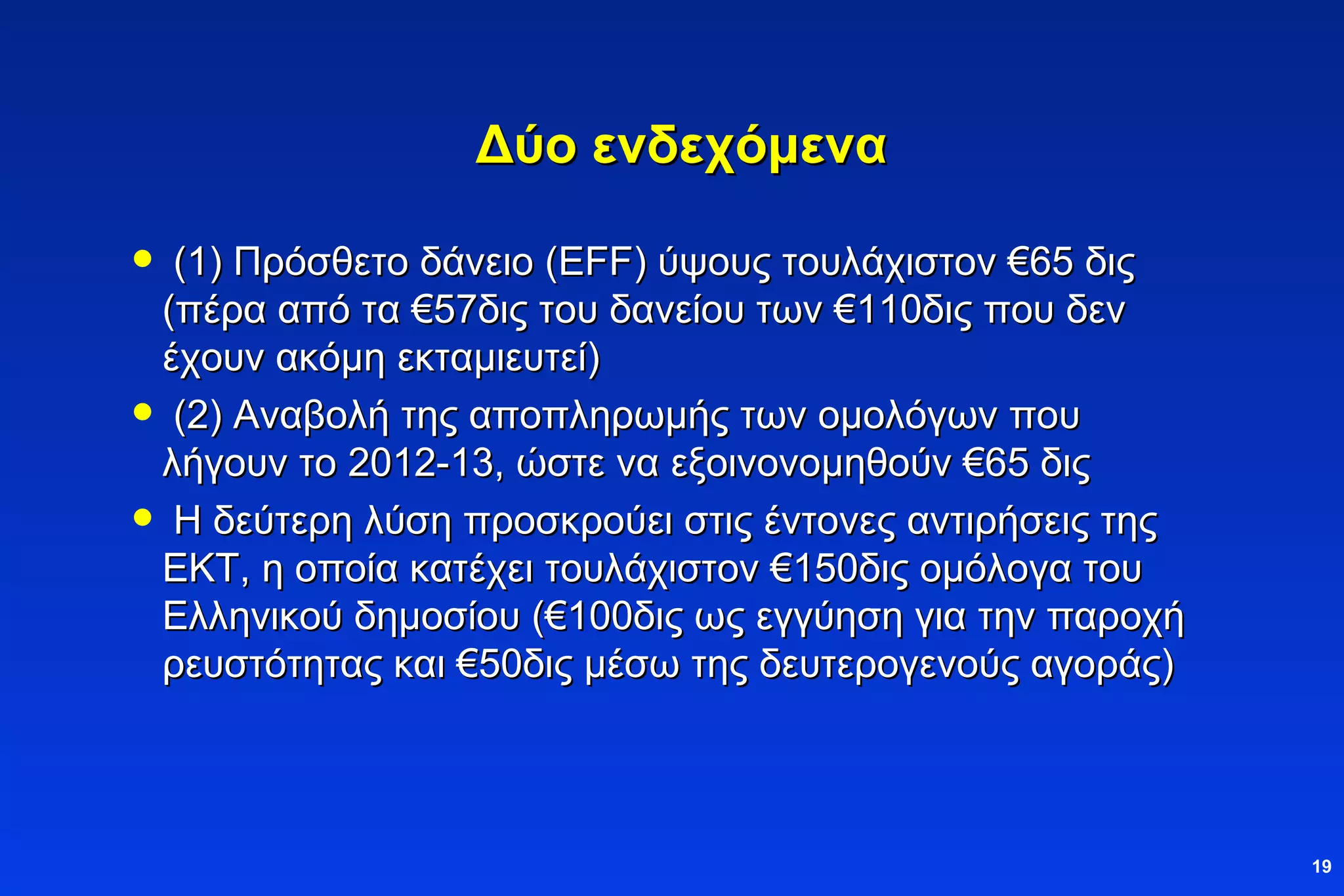 Δύο ενδεχόμενα (1) Πρόσθετο δάνειο  (EFF)  ύψους τουλάχιστον  € 65 δις (πέρα από τα  € 57δις του δανείου των  € 110δις που δεν έχουν ακόμη εκταμιευτεί)  (2) Αναβολή της αποπληρωμής των ομολόγων που λήγουν το 2012-13, ώστε να εξοινονομηθούν  € 65 δις Η δεύτερη λύση προσκρούει στις έντονες αντιρήσεις της ΕΚΤ, η οποία κατέχει τουλάχιστον  € 150δις ομόλογα του Ελληνικού δημοσίου ( € 100δις ως εγγύηση για την παροχή ρευστότητας και  € 50δις μέσω της δευτερογενούς αγοράς) 