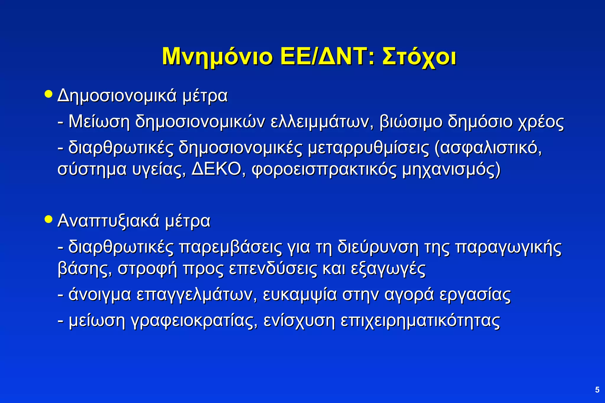 Μνημόνιο ΕΕ/ΔΝΤ: Στόχοι Δημοσιονομικά μέτρα - Μείωση δημοσιονομικών ελλειμμάτων, βιώσιμο δημόσιο χρέος -  διαρθρωτικές δημοσιονομικές μεταρρυθμίσεις (ασφαλιστικό, σύστημα υγείας, ΔΕΚΟ, φοροεισπρακτικός μηχανισμός)   Αναπτυξιακά μέτρα - διαρθρωτικές παρεμβάσεις για τη διεύρυνση της παραγωγικής βάσης, στροφή προς επενδύσεις και εξαγωγές -  άνοιγμα επαγγελμάτων, ευκαμψία στην αγορά εργασίας  - μείωση γραφειοκρατίας, ενίσχυση επιχειρηματικότητας 