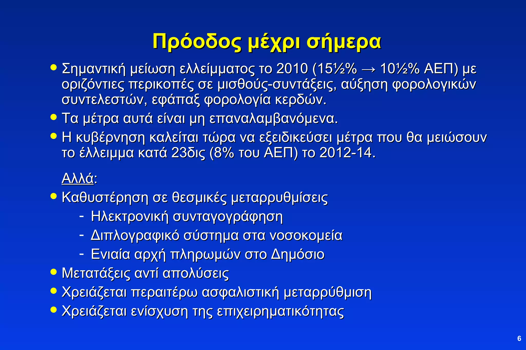 Πρόοδος μέχρι σήμερα Σημαντική μείωση ελλείμματος το 2010 (15 ½ % -> 10 ½ % ΑΕΠ) με οριζόντιες περικοπές σε μισθούς-συντάξεις, αύξηση φορολογικών συντελεστών, εφάπαξ φορολογία κερδών. Τα μέτρα αυτά είναι μη επαναλαμβανόμενα. Η κυβέρνηση καλείται τώρα να εξειδικεύσει μέτρα που θα μειώσουν το έλλειμμα κατά 23δις (8% του ΑΕΠ) το 2012-14. Αλλά : Καθυστέρηση σε θεσμικές μεταρρυθμίσεις Ηλεκτρονική συνταγογράφηση Διπλογραφικό σύστημα στα νοσοκομεία Ενιαία αρχή πληρωμών στο Δημόσιο Μετατάξεις αντί απολύσεις Χρειάζεται περαιτέρω ασφαλιστική μεταρρύθμιση Χρειάζεται ενίσχυση της επιχειρηματικότητας 