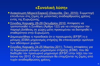 «Συνολική λύση» Ανακοίνωση Μέρκελ/Σαρκοζί ( Deauville , Οκτ. 2010):  Συμμετοχή επενδυτών στις ζημίες σε μελοντικές αναδιαρθρώσεις χρέους εντός της Ευρωζώνης.  Σύνοδος Κορυφής 28-29 Οκτωβρίου 2010:  Απόφαση να τροποποιηθεί η Συνθήκη (Άρθρο 122) για να επιτρέψουν την παροχή βοήθειας σε χώρες-μέλη προκειμένου να διατηρηθεί η σταθερότητα στην Ευρωζώνη. Δημιουργήθηκε η προσδοκία ότι ο προσωρινός (Ε FSF ) η ο μόνιμος ( ESM)  μηχανισμός στήριξης θα επαναγοράζει ομόλογα των αδύναμων χωρών. Σύνοδος Κορυφής 24-25 Μαρτίου 2011:  Τελικές αποφάσεις για τη δημιουργία μόνιμου μηχανισμού στήριξης ( ESM) , που θα διαδεχθεί τον προσωρινό μηχανισμό (Ε FSF ) στην λήξη του τον Ιούνιο του 2013. Οι ομολογιούγοι θα επομίζονται τις ζημίες από τυχόν αναδιαρθρώσεις χρέους.  