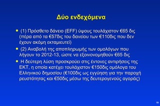 Δύο ενδεχόμενα (1) Πρόσθετο δάνειο  (EFF)  ύψους τουλάχιστον  € 65 δις (πέρα από τα  € 57δις του δανείου των  € 110δις που δεν έχουν ακόμη εκταμιευτεί)  (2) Αναβολή της αποπληρωμής των ομολόγων που λήγουν το 2012-13, ώστε να εξοινονομηθούν  € 65 δις Η δεύτερη λύση προσκρούει στις έντονες αντιρήσεις της ΕΚΤ, η οποία κατέχει τουλάχιστον  € 150δις ομόλογα του Ελληνικού δημοσίου ( € 100δις ως εγγύηση για την παροχή ρευστότητας και  € 50δις μέσω της δευτερογενούς αγοράς) 