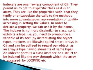 Indexers are one flawless component of C#. They
permit us to get to a specific class as it is an
array. They are like the properties such that they
typify or encapsulate the calls to the methods
into more advantageous representation of quality
accessing in setting the values. In order to
declare a property, we can use it by the name.
The indexer is no more dissimilar to class, so it
exhibits a type, i.e. you need to pronounce a
variable of its sort (by instantiating the object
type). Indexers are likewise called smart arrays in
C# and can be utilized to regard our object as
an array(a type having elements of same type).
An indexer permits a class instance or a struct to
be indexed like the way through which the array
is accessed by LOOPING etc
 