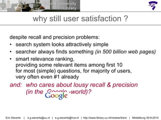 why still user satisfaction ? despite recall and precision problems: search system looks attractively simple searcher always finds something  (in 500 billion web pages) smart relevance ranking,  providing some relevant items among first 10  for most (simple) questions, for majority of users, very often even #1 already and:  who cares about lousy recall & precision  (in the  Google -world)? Eric Sieverts  |  e.g.sieverts@uu.nl  |  e.g.sieverts@hva.nl  |  http://www.library.uu.nl/medew/it/eric  |  Middelburg 30-9-2010 