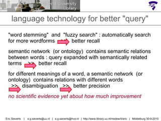language technology for better "query" "word stemming"  and  "fuzzy search" : automatically search for more wordforms  >>  better recall semantic network  (or ontology)  contains semantic relations between words : query expanded with semantically related terms  >>  better recall for different meanings of a word, a semantic network  (or  ontology)  contains relations with different words  >>  disambiguation  >>  better precision no scientific evidence yet about how much improvement  Eric Sieverts  |  e.g.sieverts@uu.nl  |  e.g.sieverts@hva.nl  |  http://www.library.uu.nl/medew/it/eric  |  Middelburg 30-9-2010 