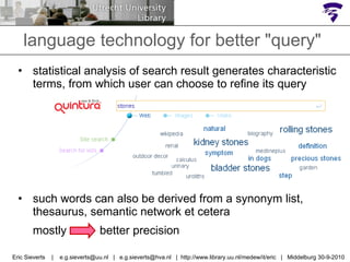 language technology for better "query" statistical analysis of search result generates characteristic terms, from which user can choose to refine its query such words can also be derived from a synonym list, thesaurus, semantic network et cetera mostly  >>  better precision Eric Sieverts  |  e.g.sieverts@uu.nl  |  e.g.sieverts@hva.nl  |  http://www.library.uu.nl/medew/it/eric  |  Middelburg 30-9-2010 