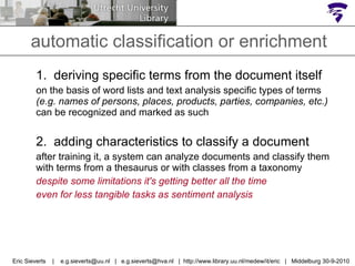 automatic classification or enrichment 1.  deriving specific terms from the document itself on the basis of word lists and text analysis specific types of terms  (e.g. names of persons, places, products, parties, companies, etc.)  can be recognized and marked as such 2.  adding characteristics to classify a document after training it, a system can analyze documents and classify them with terms from a thesaurus or with classes from a taxonomy despite some limitations it's getting better all the time  even for less tangible tasks as sentiment analysis  Eric Sieverts  |  e.g.sieverts@uu.nl  |  e.g.sieverts@hva.nl  |  http://www.library.uu.nl/medew/it/eric  |  Middelburg 30-9-2010 
