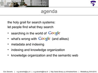 agenda the holy grail for search systems: let people find what they search searching in the world of  Google what's wrong with  Google  (and alikes) metadata and indexing indexing and knowledge organization knowledge organization and the semantic web Eric Sieverts  |  e.g.sieverts@uu.nl  |  e.g.sieverts@hva.nl  |  http://www.library.uu.nl/medew/it/eric  |  Middelburg 30-9-2010 