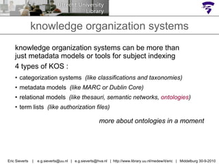 knowledge organization systems can be more than just metadata models or tools for subject indexing  4 types of KOS : categorization systems  (like classifications and taxonomies) metadata models  (like MARC or Dublin Core) relational models  (like thesauri, semantic networks,  ontologies ) term lists  (like authorization files) more about ontologies in a moment knowledge organization systems Eric Sieverts  |  e.g.sieverts@uu.nl  |  e.g.sieverts@hva.nl  |  http://www.library.uu.nl/medew/it/eric  |  Middelburg 30-9-2010 