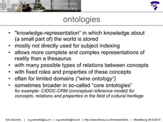 "knowledge-representation“ in which knowledge about  (a small part of) the world is stored  mostly not directly used for subject indexing allows more complete and complex representations of reality than a thesaurus with many possible types of relations between concepts with fixed roles and properties of these concepts often for limited domains  (“wine ontology”) sometimes broader in so-called “core ontologies”  for example: CIDOC-CRM (conceptual reference model) for concepts, relations and properties in the field of cultural heritage ontologies Eric Sieverts  |  e.g.sieverts@uu.nl  |  e.g.sieverts@hva.nl  |  http://www.library.uu.nl/medew/it/eric  |  Middelburg 30-9-2010 