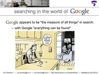 searching in the world of Google  appears to be "the measure of all things" in search: with Google "everything can be found" Eric Sieverts  |  e.g.sieverts@uu.nl  |  e.g.sieverts@hva.nl  |  http://www.library.uu.nl/medew/it/eric  |  Middelburg 30-9-2010 