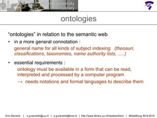 “ ontologies” in relation to the semantic web in a more general connotation : general name for all kinds of subject indexing  (thesauri, classifications, taxonomies, name authority lists, .....) essential requirements :  ontology must be available in a form that can be read, interpreted and processed by a computer program  ->   needs notations and formal languages to describe them ontologies Eric Sieverts  |  e.g.sieverts@uu.nl  |  e.g.sieverts@hva.nl  |  http://www.library.uu.nl/medew/it/eric  |  Middelburg 30-9-2010 