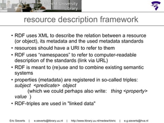 RDF uses XML to describe the relation between a resource (or object), its metadata and the used metadata standards resources should have a URI to refer to them RDF uses “namespaces” to refer to computer-readable description of the standards (link via URL)  RDF is meant to (re)use and to combine existing semantic systems properties (metadata) are registered in so-called triples:  subject  <predicate>  object  (which we could perhaps also write:  thing <property> value  )   RDF-triples are used in "linked data" Eric Sieverts  |  e.sieverts@library.uu.nl  |  http://www.library.uu.nl/medew/it/eric  |  [email_address] resource description framework  