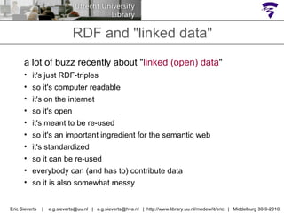 RDF and "linked data" Eric Sieverts  |  e.g.sieverts@uu.nl  |  e.g.sieverts@hva.nl  |  http://www.library.uu.nl/medew/it/eric  |  Middelburg 30-9-2010 a lot of buzz recently about " linked (open) data " it's just RDF-triples so it's computer readable it's on the internet  so it's open it's meant to be re-used so it's an important ingredient for the semantic web it's standardized so it can be re-used everybody can (and has to) contribute data so it is also somewhat messy 