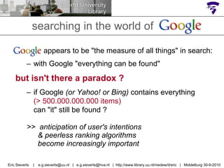 searching in the world of Google  appears to be "the measure of all things" in search: with Google "everything can be found" but isn't there a paradox ? if Google  (or Yahoo! or Bing)  contains everything  (> 500.000.000.000 items)  can "it" still be found ? >>  anticipation of user's intentions    & peerless ranking algorithms    become increasingly important Eric Sieverts  |  e.g.sieverts@uu.nl  |  e.g.sieverts@hva.nl  |  http://www.library.uu.nl/medew/it/eric  |  Middelburg 30-9-2010 