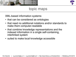 topic maps XML-based information systems  that can be considered as ontologies that need no additional notations and/or standards to make them computer-readable that combine knowledge representations and the indexed information in a single self-containing, interlinked system suited to make local knowledge accessible Eric Sieverts  |  e.g.sieverts@uu.nl  |  e.g.sieverts@hva.nl  |  http://www.library.uu.nl/medew/it/eric  |  Middelburg 30-9-2010 