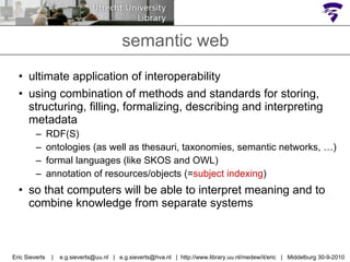 semantic web ultimate application of interoperability using combination of methods and standards for storing, structuring, filling, formalizing, describing and interpreting  metadata  RDF(S)  ontologies (as well as thesauri, taxonomies, semantic networks, …)  formal languages (like SKOS and OWL) annotation of resources/objects (= subject indexing ) so that computers will be able to interpret meaning and to combine knowledge from separate systems Eric Sieverts  |  e.g.sieverts@uu.nl  |  e.g.sieverts@hva.nl  |  http://www.library.uu.nl/medew/it/eric  |  Middelburg 30-9-2010 