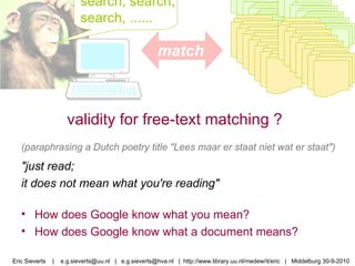 search, search, search, ......  validity for free-text matching ? match Eric Sieverts  |  e.g.sieverts@uu.nl  |  e.g.sieverts@hva.nl  |  http://www.library.uu.nl/medew/it/eric  |  Middelburg 30-9-2010 (paraphrasing a Dutch poetry title "Lees maar er staat niet wat er staat") "just read; it does not mean what you're reading"  How does Google know what you mean? How does Google know what a document means? 