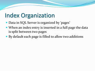 Index Organization
 Data in SQL Server is organized by ‘pages’
 When an index entry is inserted in a full page the data
is split between two pages
 By default each page is filled to allow two additions
 