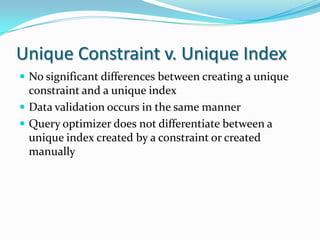 Unique Constraint v. Unique Index
 No significant differences between creating a unique
constraint and a unique index
 Data validation occurs in the same manner
 Query optimizer does not differentiate between a
unique index created by a constraint or created
manually
 