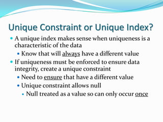 Unique Constraint or Unique Index?
 A unique index makes sense when uniqueness is a
characteristic of the data
 Know that will always have a different value
 If uniqueness must be enforced to ensure data
integrity, create a unique constraint
 Need to ensure that have a different value
 Unique constraint allows null
 Null treated as a value so can only occur once
 