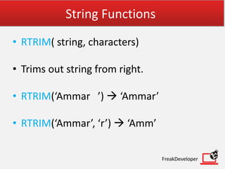 String Functions
• RTRIM( string, characters)
• Trims out string from right.
• RTRIM(‘Ammar ’)  ‘Ammar’
• RTRIM(‘Ammar’, ‘r’)  ‘Amm’
FreakDeveloper
 