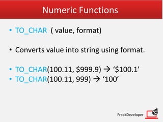 Numeric Functions
• TO_CHAR ( value, format)
• Converts value into string using format.
• TO_CHAR(100.11, $999.9)  ‘$100.1’
• TO_CHAR(100.11, 999)  ‘100’
FreakDeveloper
 
