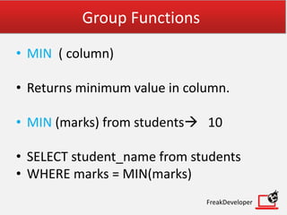 Group Functions
• MIN ( column)
• Returns minimum value in column.
• MIN (marks) from students 10
• SELECT student_name from students
• WHERE marks = MIN(marks)
FreakDeveloper
 