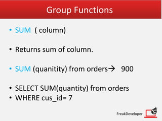 Group Functions
• SUM ( column)
• Returns sum of column.
• SUM (quanitity) from orders 900
• SELECT SUM(quantity) from orders
• WHERE cus_id= 7
FreakDeveloper
 