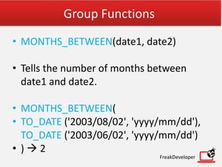 Group Functions
• MONTHS_BETWEEN(date1, date2)
• Tells the number of months between
date1 and date2.
• MONTHS_BETWEEN(
• TO_DATE ('2003/08/02', 'yyyy/mm/dd'),
TO_DATE ('2003/06/02', 'yyyy/mm/dd')
• )  2
FreakDeveloper
 