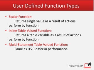 User Defined Function Types
• Scalar Function:
Returns single value as a result of actions
perform by function.
• Inline Table-Valued Function:
Returns a table variable as a result of actions
perform by function.
• Multi-Statement Table-Valued Function:
Same as ITVF, differ in performance.
FreakDeveloper
 