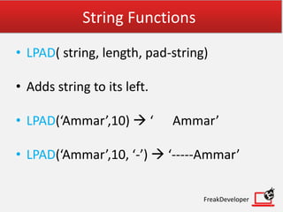 String Functions
• LPAD( string, length, pad-string)
• Adds string to its left.
• LPAD(‘Ammar’,10)  ‘ Ammar’
• LPAD(‘Ammar’,10, ‘-’)  ‘-----Ammar’
FreakDeveloper
 