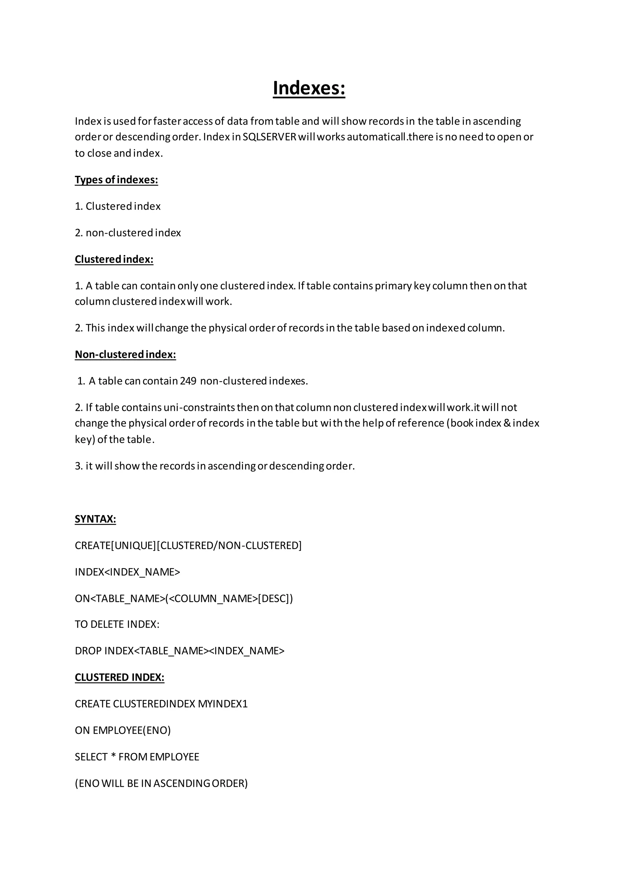 Indexes: 
Index is used for faster access of data from table and will show records in the table in ascending 
order or descending order. Index in SQLSERVER will works automaticall.there is no need to open or 
to close and index. 
Types of indexes: 
1. Clustered index 
2. non-clustered index 
Clustered index: 
1. A table can contain only one clustered index. If table contains primary key column then on that 
column clustered index will work. 
2. This index will change the physical order of records in the table based on indexed column. 
Non-clustered index: 
1. A table can contain 249 non-clustered indexes. 
2. If table contains uni-constraints then on that column non clustered index will work.it will not 
change the physical order of records in the table but with the help of reference (book index & index 
key) of the table. 
3. it will show the records in ascending or descending order. 
SYNTAX: 
CREATE[UNIQUE][CLUSTERED/NON-CLUSTERED] 
INDEX<INDEX_NAME> 
ON<TABLE_NAME>(<COLUMN_NAME>[DESC]) 
TO DELETE INDEX: 
DROP INDEX<TABLE_NAME><INDEX_NAME> 
CLUSTERED INDEX: 
CREATE CLUSTEREDINDEX MYINDEX1 
ON EMPLOYEE(ENO) 
SELECT * FROM EMPLOYEE 
(ENO WILL BE IN ASCENDING ORDER) 
 