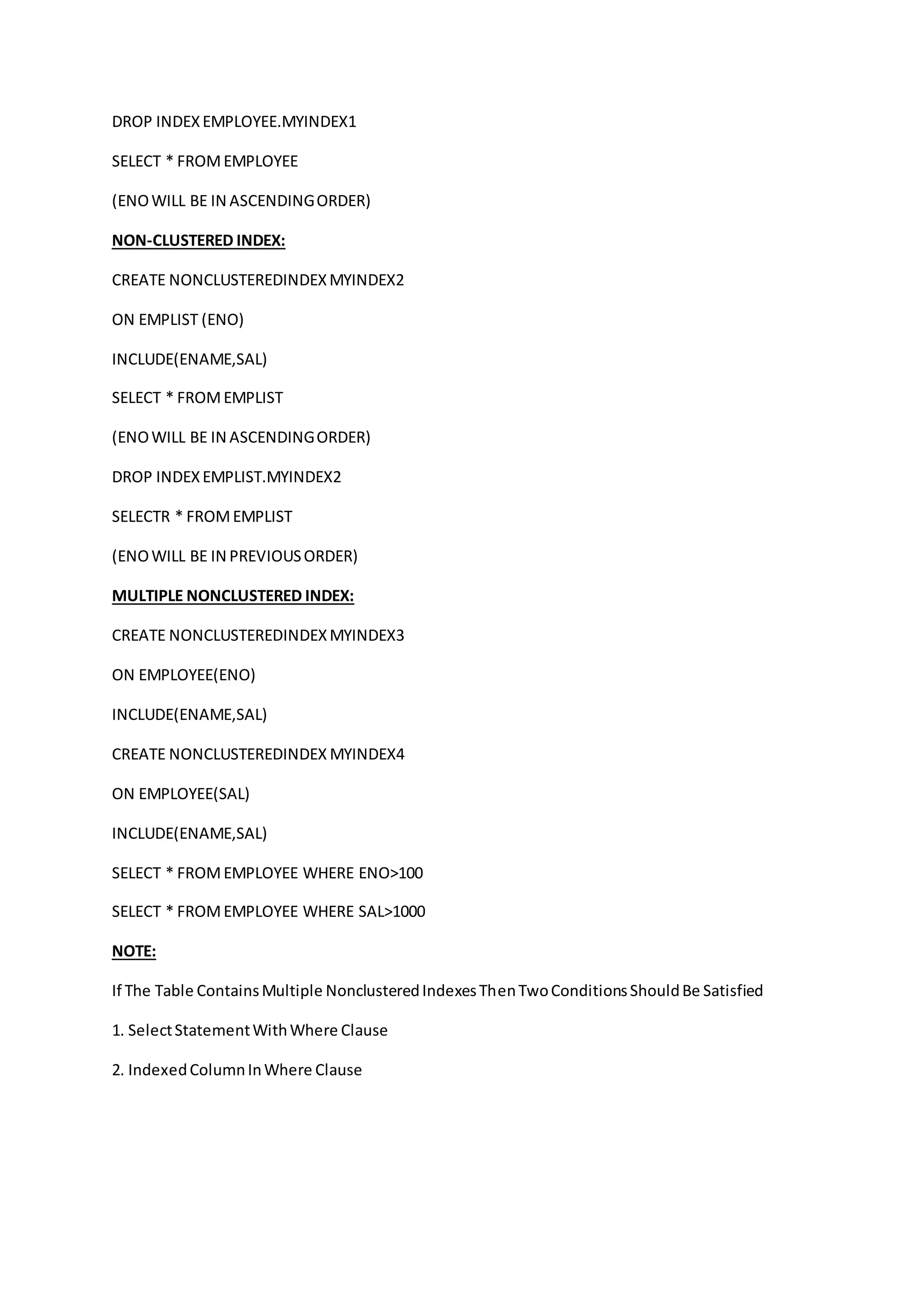 DROP INDEX EMPLOYEE.MYINDEX1 
SELECT * FROM EMPLOYEE 
(ENO WILL BE IN ASCENDING ORDER) 
NON-CLUSTERED INDEX: 
CREATE NONCLUSTEREDINDEX MYINDEX2 
ON EMPLIST (ENO) 
INCLUDE(ENAME,SAL) 
SELECT * FROM EMPLIST 
(ENO WILL BE IN ASCENDING ORDER) 
DROP INDEX EMPLIST.MYINDEX2 
SELECTR * FROM EMPLIST 
(ENO WILL BE IN PREVIOUS ORDER) 
MULTIPLE NONCLUSTERED INDEX: 
CREATE NONCLUSTEREDINDEX MYINDEX3 
ON EMPLOYEE(ENO) 
INCLUDE(ENAME,SAL) 
CREATE NONCLUSTEREDINDEX MYINDEX4 
ON EMPLOYEE(SAL) 
INCLUDE(ENAME,SAL) 
SELECT * FROM EMPLOYEE WHERE ENO>100 
SELECT * FROM EMPLOYEE WHERE SAL>1000 
NOTE: 
If The Table Contains Multiple Nonclustered Indexes Then Two Conditions Should Be Satisfied 
1. Select Statement With Where Clause 
2. Indexed Column In Where Clause 
