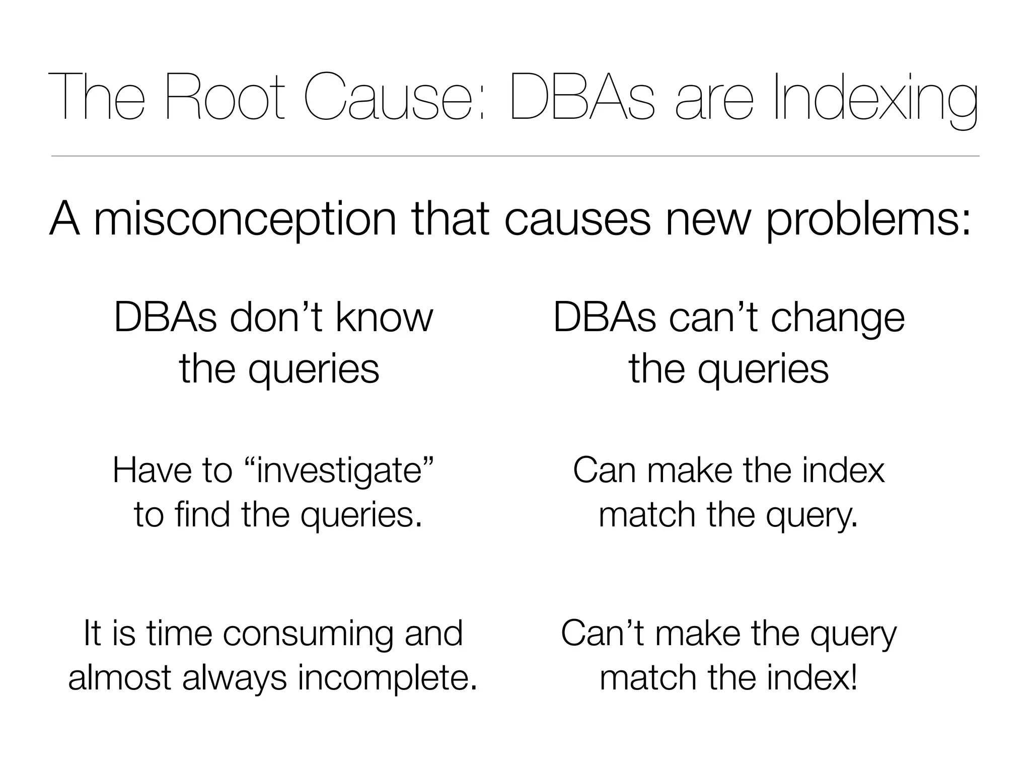 The Root Cause: DBAs are Indexing
A misconception that causes new problems:
DBAs don’t know
the queries
Have to “investigate”
to find the queries.
It is time consuming and
almost always incomplete.
DBAs can’t change
the queries
Can make the index
match the query.
Can’t make the query
match the index!
 