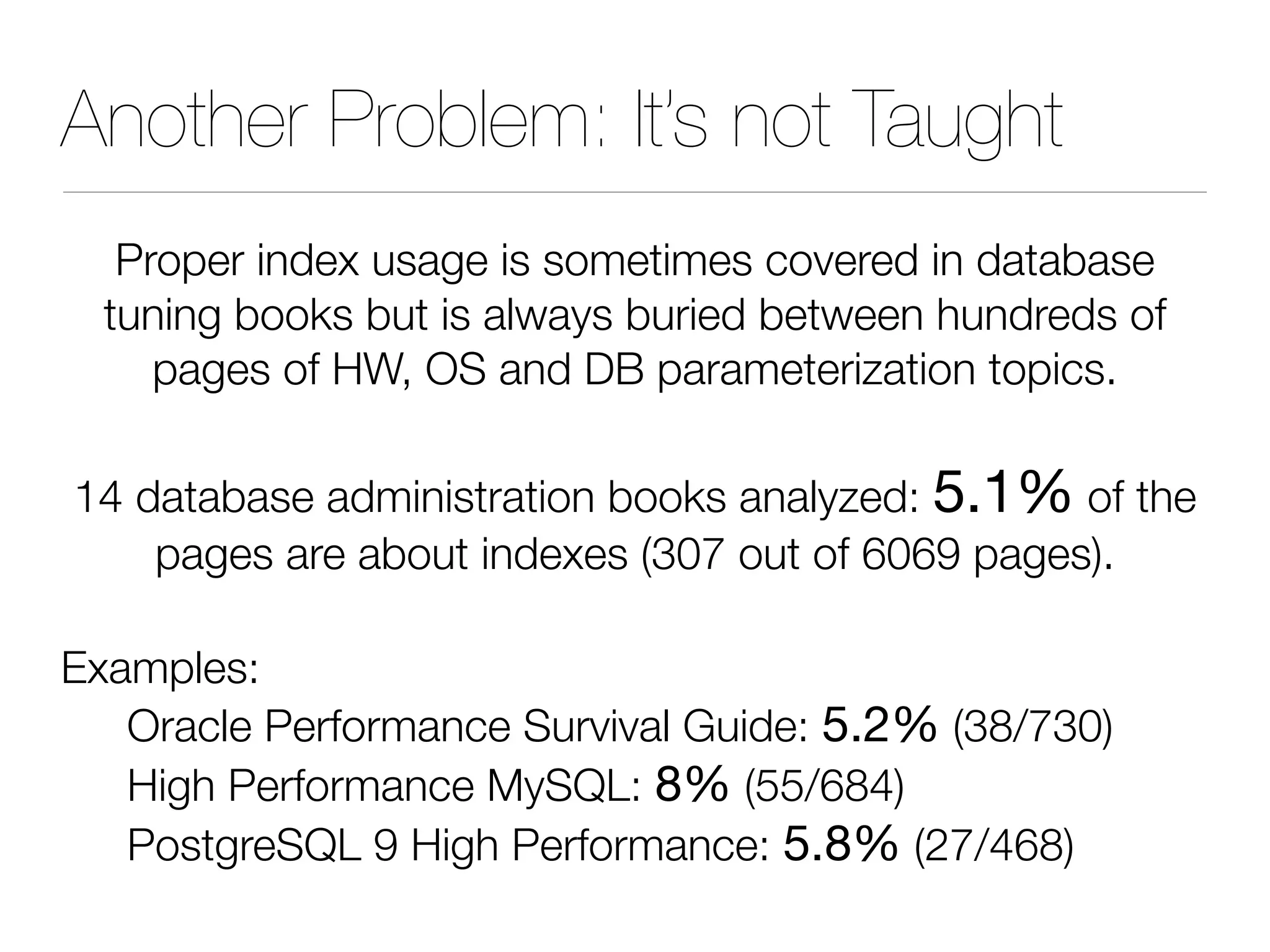 Another Problem: It’s not Taught
Proper index usage is sometimes covered in database
tuning books but is always buried between hundreds of
pages of HW, OS and DB parameterization topics.
14 database administration books analyzed: 5.1% of the
pages are about indexes (307 out of 6069 pages).
Examples:
Oracle Performance Survival Guide: 5.2% (38/730)
High Performance MySQL: 8% (55/684)
PostgreSQL 9 High Performance: 5.8% (27/468)
 