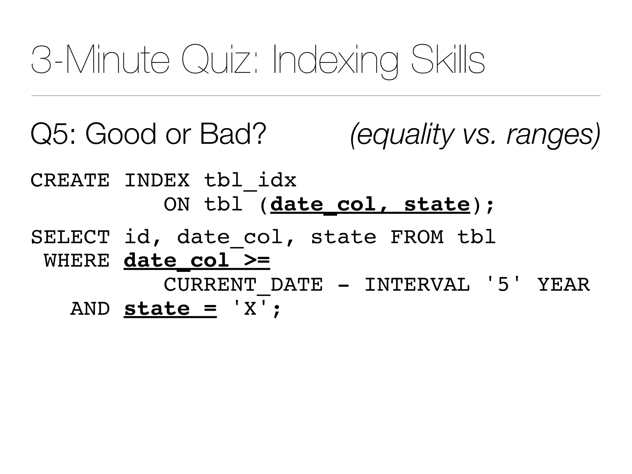 3-Minute Quiz: Indexing Skills
Q5: Good or Bad? (equality vs. ranges)
CREATE INDEX tbl_idx
ON tbl (date_col, state);
SELECT id, date_col, state FROM tbl
WHERE date_col =
CURRENT_DATE - INTERVAL '5' YEAR
AND state = 'X';
 
