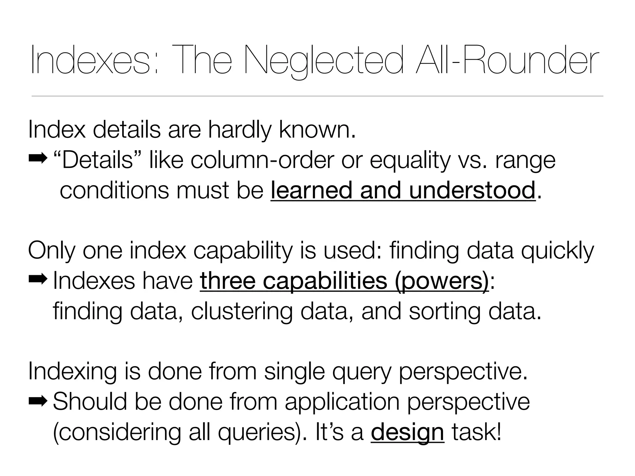 Indexes: The Neglected All-Rounder
Index details are hardly known.
! “Details” like column-order or equality vs. range
conditions must be learned and understood.
Only one index capability is used: finding data quickly
! Indexes have three capabilities (powers):
finding data, clustering data, and sorting data.
Indexing is done from single query perspective.
! Should be done from application perspective
(considering all queries). It’s a design task!
 