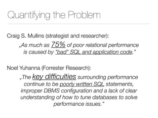 Quantifying the Problem
Craig S. Mullins (strategist and researcher):
„As much as 75% of poor relational performance
is caused by "bad" SQL and application code.”
Noel Yuhanna (Forrester Research):
„The key difficulties surrounding performance
continue to be poorly written SQL statements,
improper DBMS configuration and a lack of clear
understanding of how to tune databases to solve
performance issues.”
 