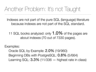 Another Problem: It’s not Taught
Indexes are not part of the pure SQL (language) literature
because indexes are not part of the SQL standard.
11 SQL books analyzed: only 1.0% of the pages are
about indexes (70 out of 7330 pages).
Examples:
Oracle SQL by Example: 2.0% (19/960)
Beginning DBs with PostgreSQL: 0.8% (5/664)
Learning SQL: 3.3% (11/336 — highest rate in class)
 