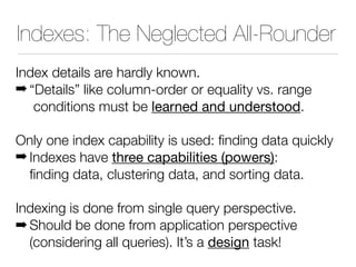 Indexes: The Neglected All-Rounder
Index details are hardly known.
! “Details” like column-order or equality vs. range
conditions must be learned and understood.
Only one index capability is used: finding data quickly
! Indexes have three capabilities (powers):
finding data, clustering data, and sorting data.
Indexing is done from single query perspective.
! Should be done from application perspective
(considering all queries). It’s a design task!
 