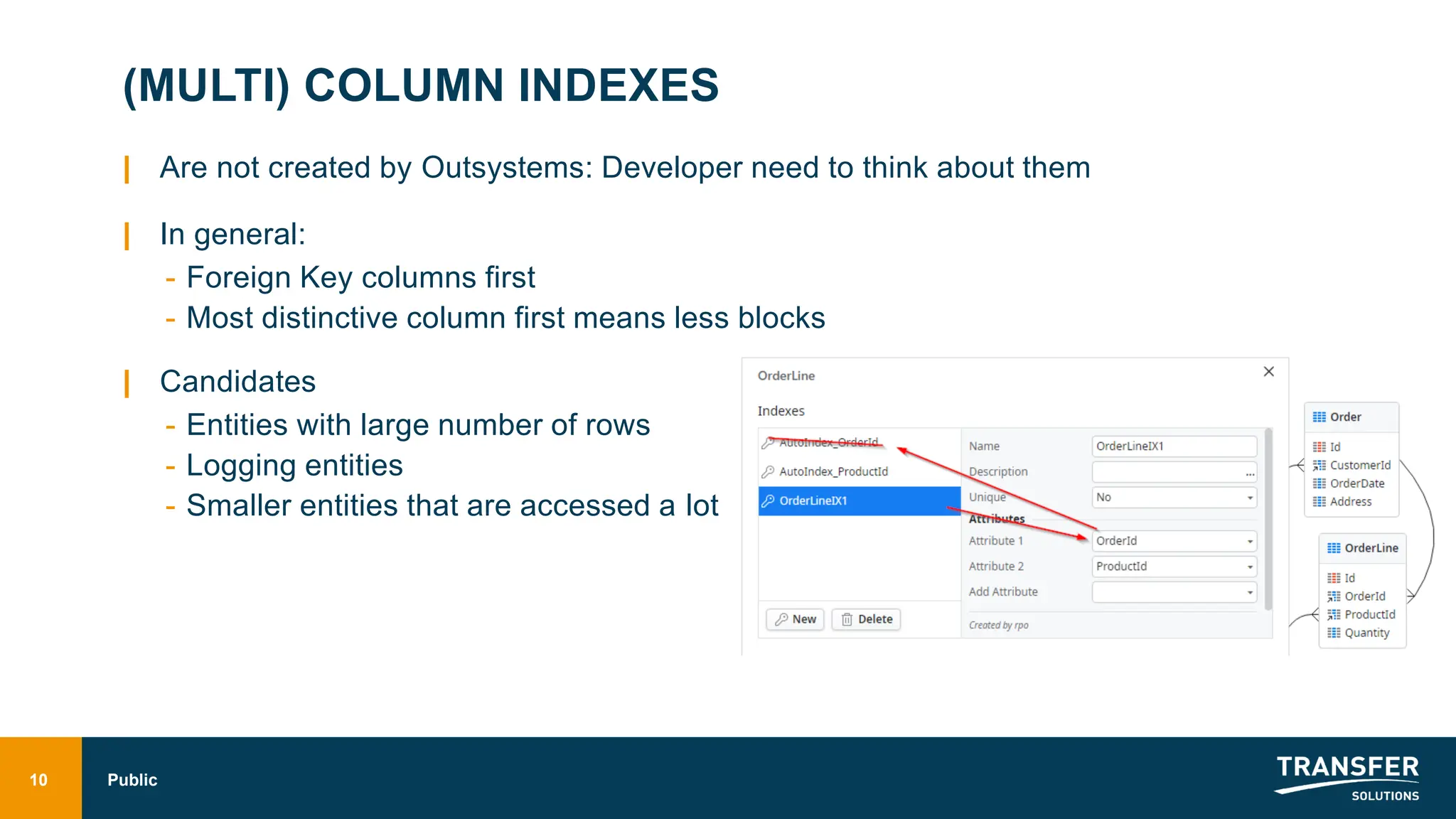 (MULTI) COLUMN INDEXES
| Are not created by Outsystems: Developer need to think about them
| In general:
- Foreign Key columns first
- Most distinctive column first means less blocks
| Candidates
- Entities with large number of rows
- Logging entities
- Smaller entities that are accessed a lot
10 Public
 